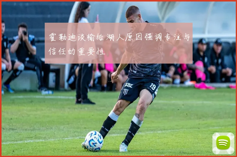 霍勒迪谈输给湖人原因强调专注与信任的重要性