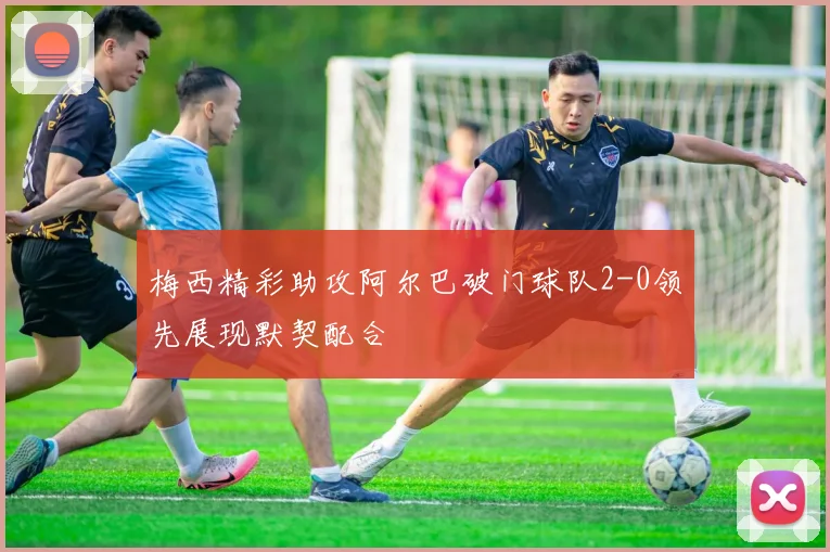 梅西精彩助攻阿尔巴破门球队2-0领先展现默契配合