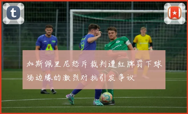 加斯佩里尼怒斥裁判遭红牌罚下球场边缘的激烈对抗引发争议