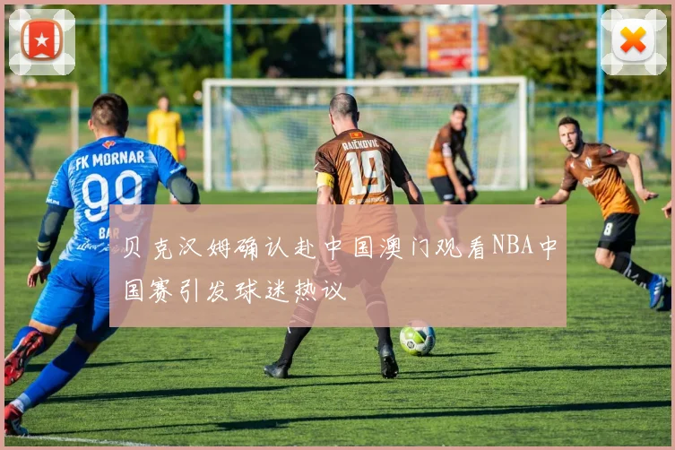 贝克汉姆确认赴中国澳门观看NBA中国赛引发球迷热议