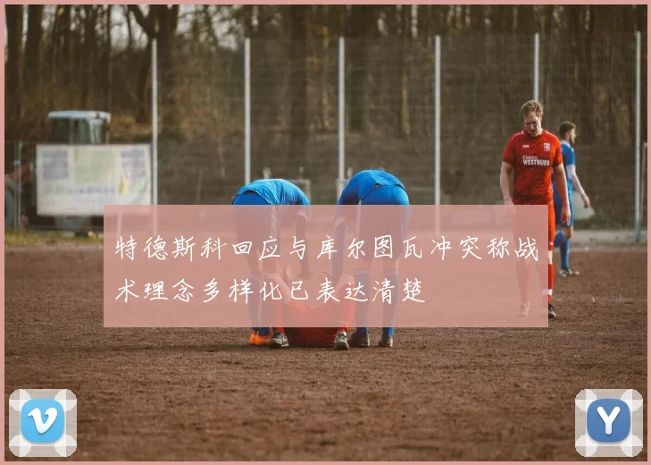 特德斯科回应与库尔图瓦冲突称战术理念多样化已表达清楚