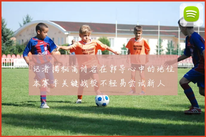 记者揭秘高诗岩在郭导心中的地位本赛季关键战役不轻易尝试新人