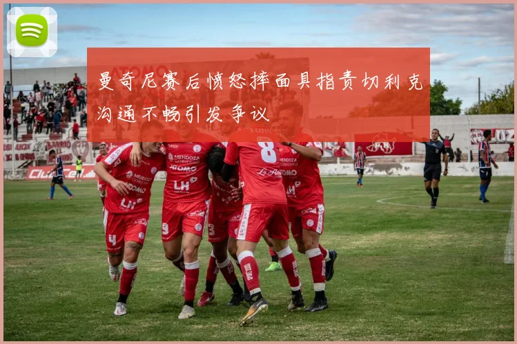 曼奇尼赛后愤怒摔面具指责切利克沟通不畅引发争议