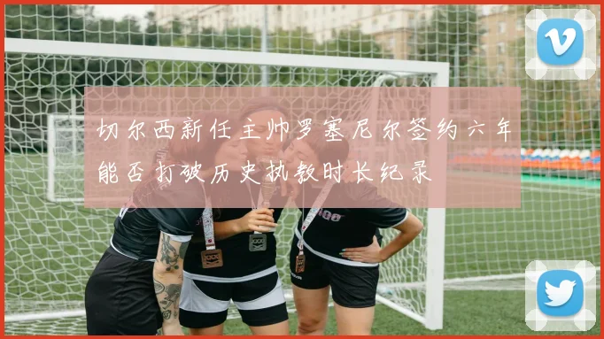 切尔西新任主帅罗塞尼尔签约六年能否打破历史执教时长纪录