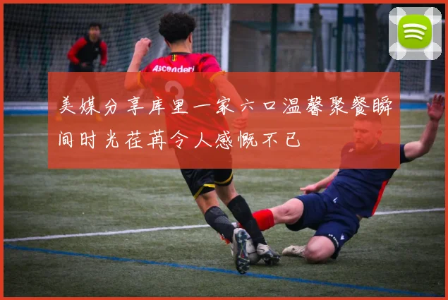 美媒分享库里一家六口温馨聚餐瞬间时光荏苒令人感慨不已