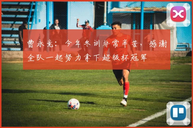 曹永竞：今年冬训非常辛苦，感谢全队一起努力拿下超级杯冠军