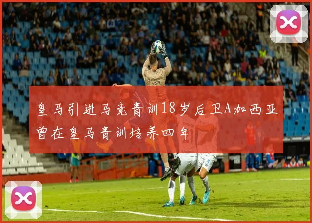 皇马引进马竞青训18岁后卫A加西亚曾在皇马青训培养四年