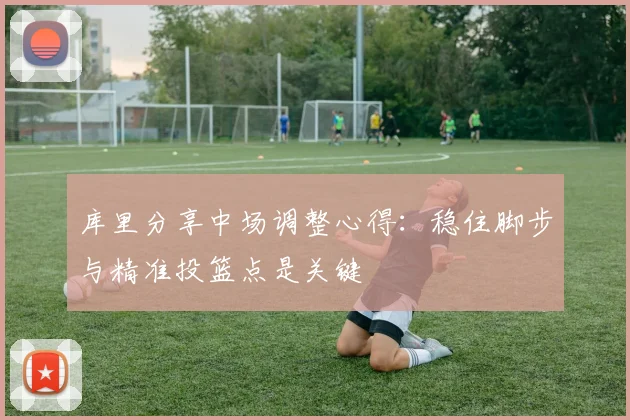 库里分享中场调整心得：稳住脚步与精准投篮点是关键