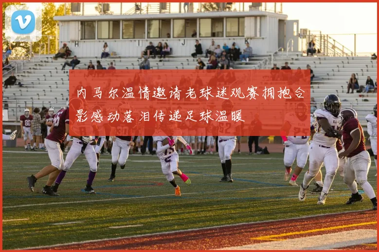 内马尔温情邀请老球迷观赛拥抱合影感动落泪传递足球温暖
