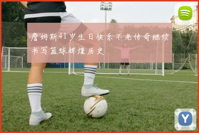 詹姆斯41岁生日快乐不老传奇继续书写篮球辉煌历史