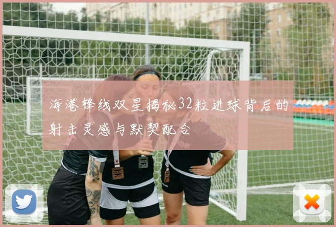 海港锋线双星揭秘32粒进球背后的射击灵感与默契配合