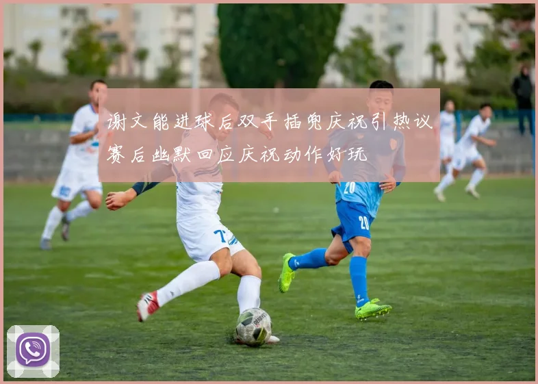 谢文能进球后双手插兜庆祝引热议赛后幽默回应庆祝动作好玩