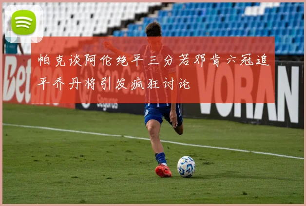 帕克谈阿伦绝平三分若邓肯六冠追平乔丹将引发疯狂讨论