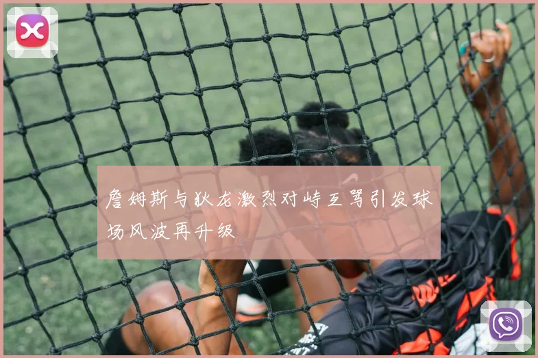 詹姆斯与狄龙激烈对峙互骂引发球场风波再升级