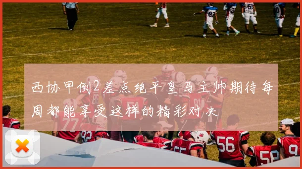 西协甲倒2差点绝平皇马主帅期待每周都能享受这样的精彩对决
