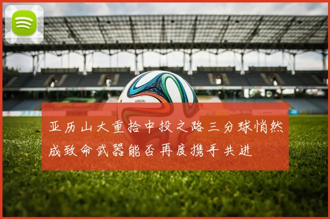 亚历山大重拾中投之路三分球悄然成致命武器能否再度携手共进