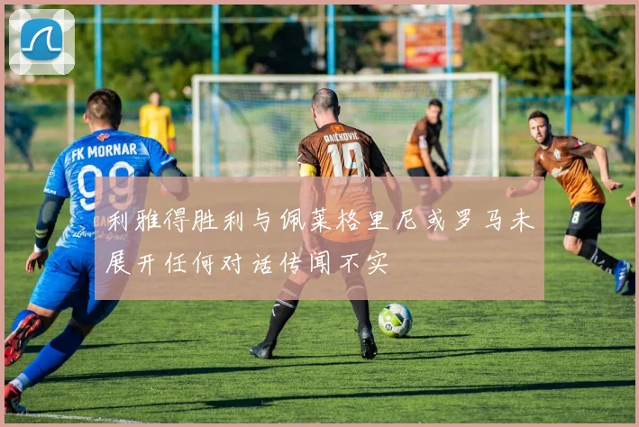 利雅得胜利与佩莱格里尼或罗马未展开任何对话传闻不实