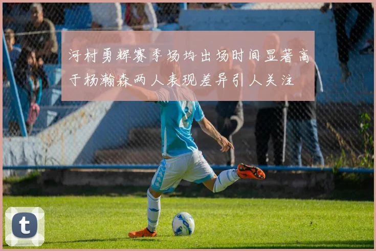 河村勇辉赛季场均出场时间显著高于杨瀚森两人表现差异引人关注