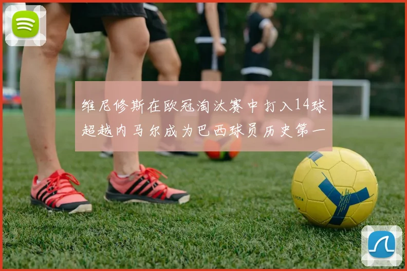 维尼修斯在欧冠淘汰赛中打入14球超越内马尔成为巴西球员历史第一人