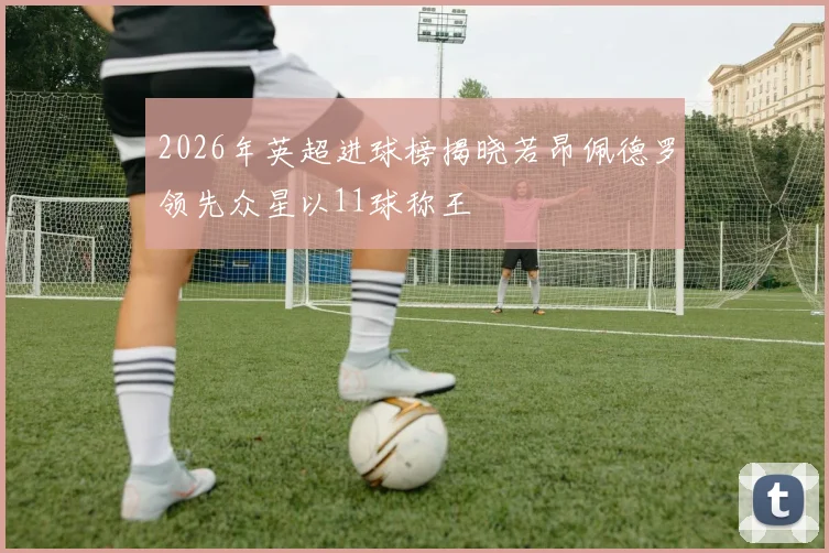 2026年英超进球榜揭晓若昂佩德罗领先众星以11球称王