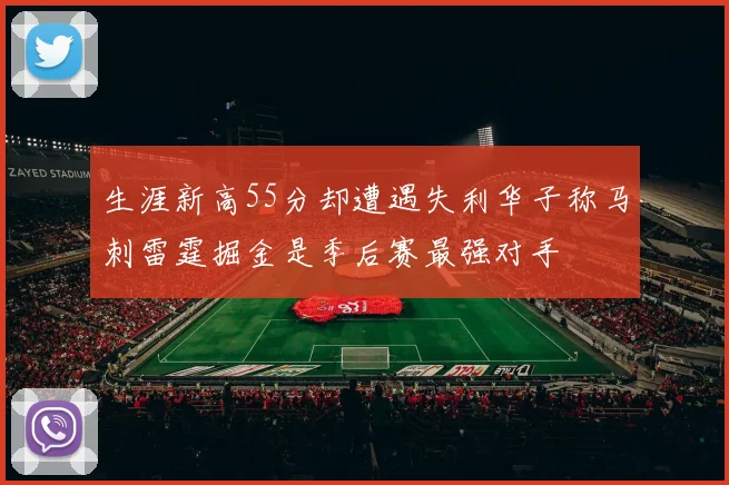 生涯新高55分却遭遇失利华子称马刺雷霆掘金是季后赛最强对手