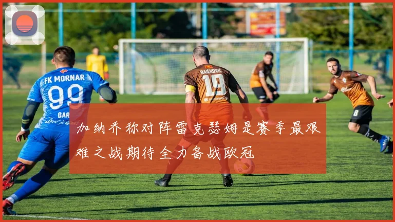 加纳乔称对阵雷克瑟姆是赛季最艰难之战期待全力备战欧冠