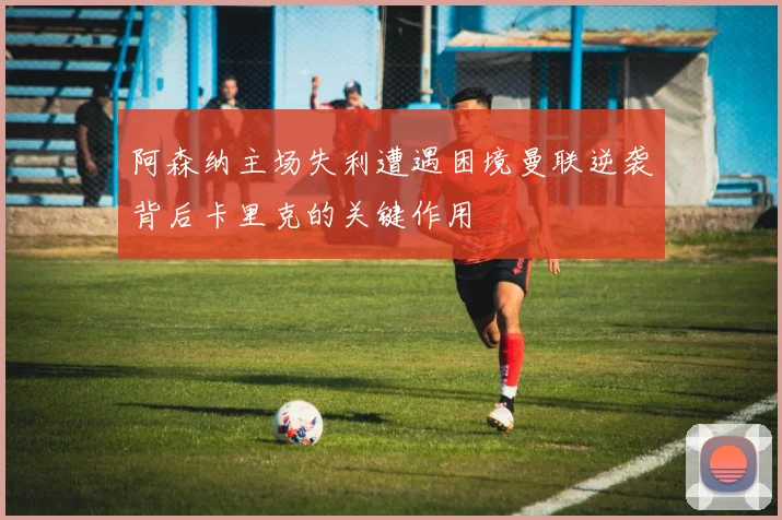 阿森纳主场失利遭遇困境曼联逆袭背后卡里克的关键作用
