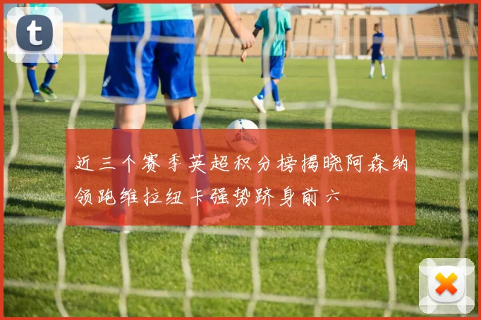 近三个赛季英超积分榜揭晓阿森纳领跑维拉纽卡强势跻身前六