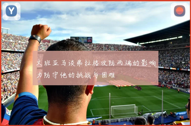 文班亚马谈弗拉格攻防两端的影响力防守他的挑战与困难
