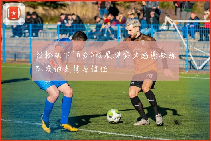 拉松砍下16分6板展现实力感谢教练队友的支持与信任