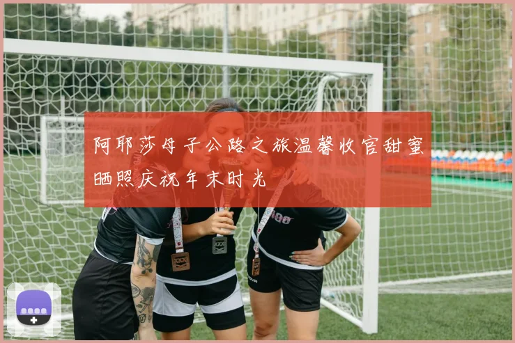 阿耶莎母子公路之旅温馨收官甜蜜晒照庆祝年末时光