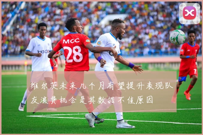 维尔茨未来几个月有望提升表现队友浪费机会是其数据不佳原因