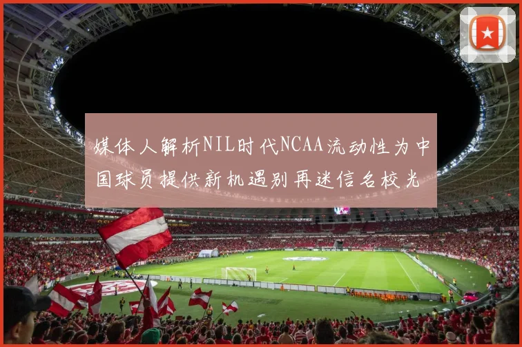 媒体人解析NIL时代NCAA流动性为中国球员提供新机遇别再迷信名校光环