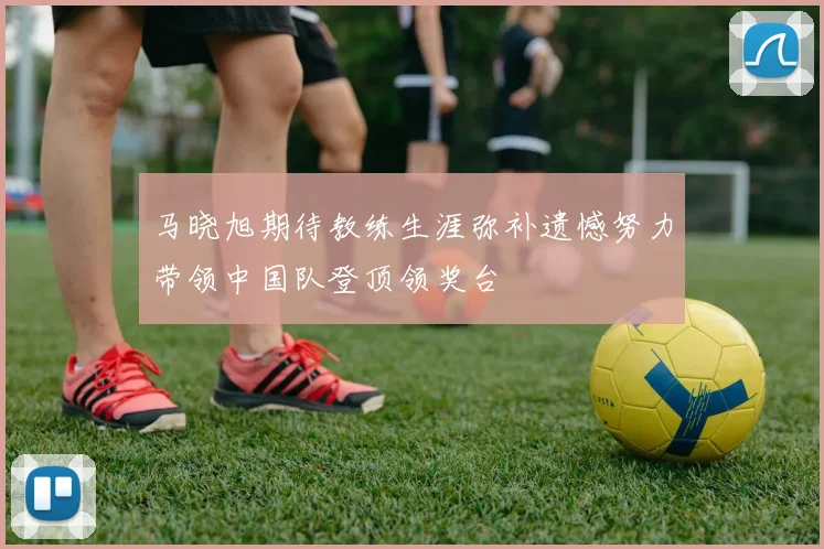 马晓旭期待教练生涯弥补遗憾努力带领中国队登顶领奖台