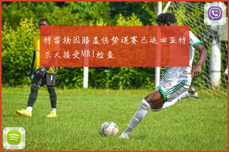 特雷杨因膝盖伤势退赛已返回亚特兰大接受MRI检查