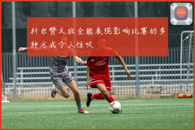 科尔赞文班全能表现影响比赛的多种方式令人惊叹