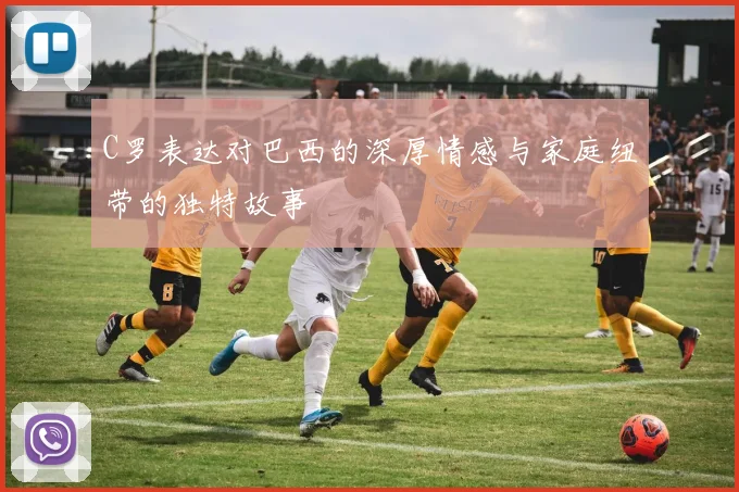 C罗表达对巴西的深厚情感与家庭纽带的独特故事
