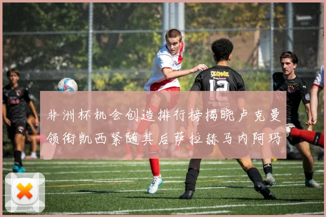 非洲杯机会创造排行榜揭晓卢克曼领衔凯西紧随其后萨拉赫马内阿玛德跻身前五
